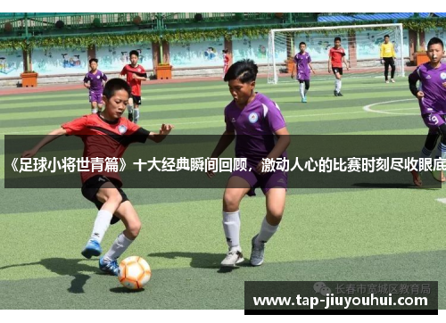 《足球小将世青篇》十大经典瞬间回顾,激动人心的比赛时刻尽收眼底 《足球小将世青篇》十大经典瞬间回顾,激动人心的比赛时刻尽收眼底