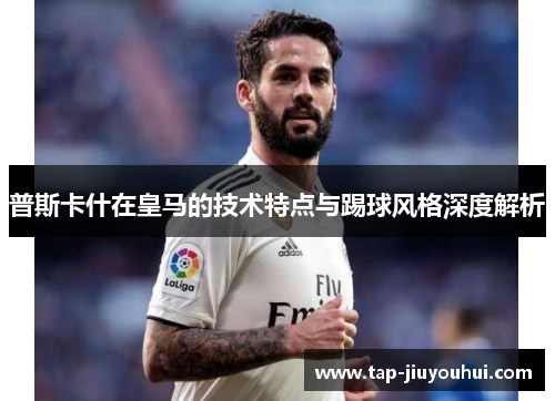 普斯卡什在皇马的技术特点与踢球风格深度解析 普斯卡什在皇马的技术特点与踢球风格深度解析