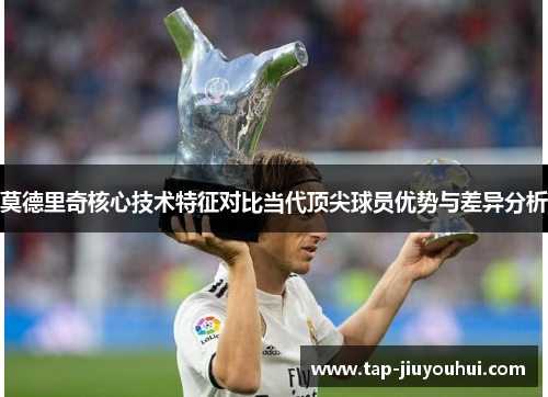 莫德里奇核心技术特征对比当代顶尖球员优势与差异分析 莫德里奇核心技术特征对比当代顶尖球员优势与差异分析
