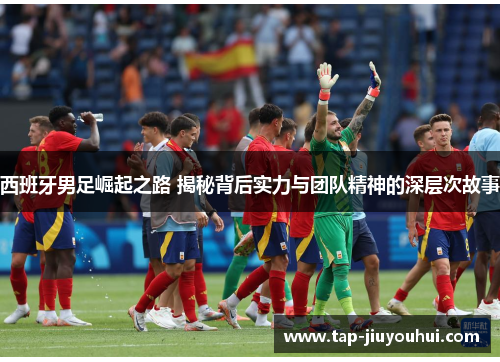 西班牙男足崛起之路 揭秘背后实力与团队精神的深层次故事