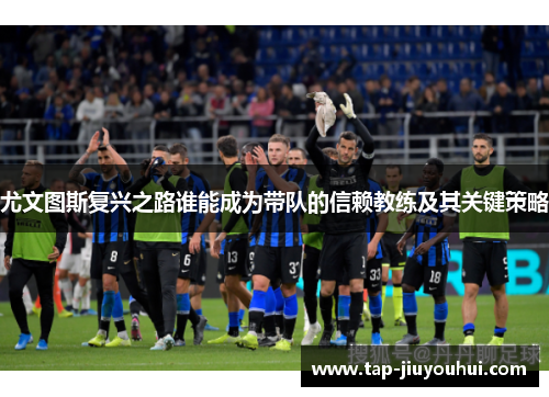 尤文图斯复兴之路谁能成为带队的信赖教练及其关键策略 尤文图斯复兴之路谁能成为带队的信赖教练及其关键策略