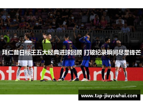 拜仁昔日标王五大经典进球回顾 打破纪录瞬间尽显锋芒