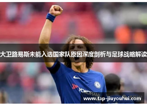 大卫路易斯未能入选国家队原因深度剖析与足球战略解读