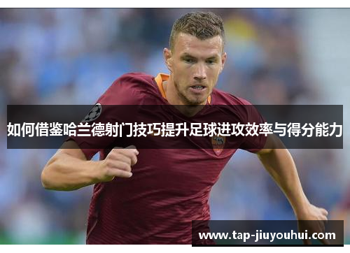 如何借鉴哈兰德射门技巧提升足球进攻效率与得分能力 如何借鉴哈兰德射门技巧提升足球进攻效率与得分能力