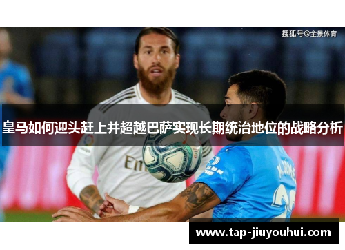 皇马如何迎头赶上并超越巴萨实现长期统治地位的战略分析